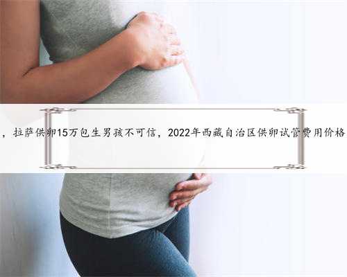 拉萨包性别，拉萨供卵15万包生男孩不可信，2022年西藏自治区供卵试管费用价格